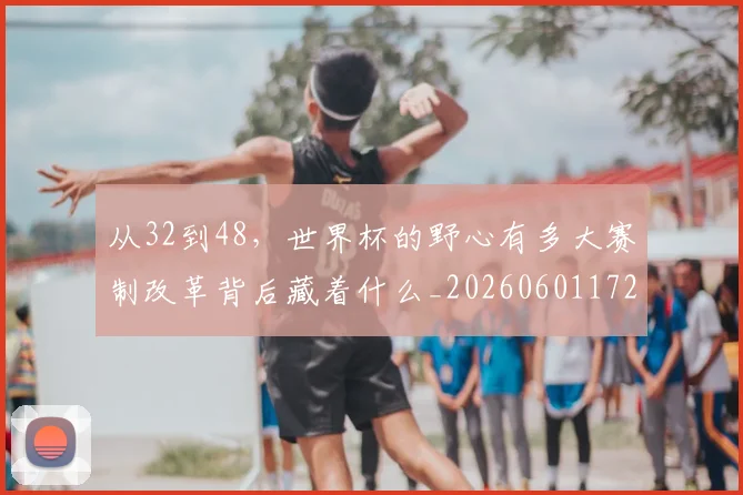 从32到48，世界杯的野心有多大赛制改革背后藏着什么_20260601172903