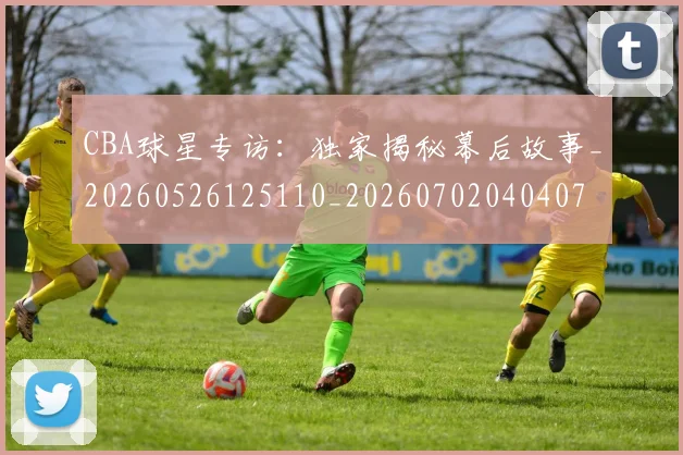 CBA球星专访：独家揭秘幕后故事_20260526125110_20260702040407