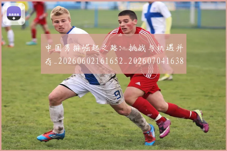 中国男排崛起之路：挑战与机遇并存_20260602161652_20260704163824