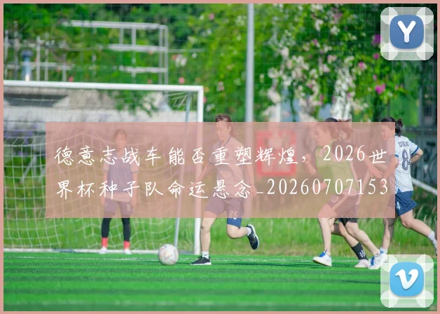 德意志战车能否重塑辉煌，2026世界杯种子队命运悬念_20260707153318