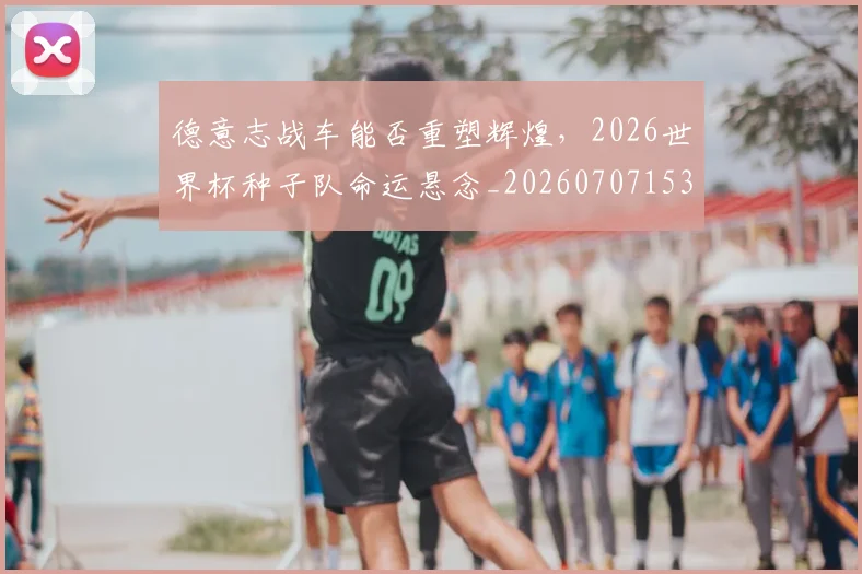 德意志战车能否重塑辉煌，2026世界杯种子队命运悬念_20260707153318
