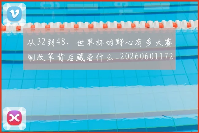从32到48，世界杯的野心有多大赛制改革背后藏着什么_20260601172903