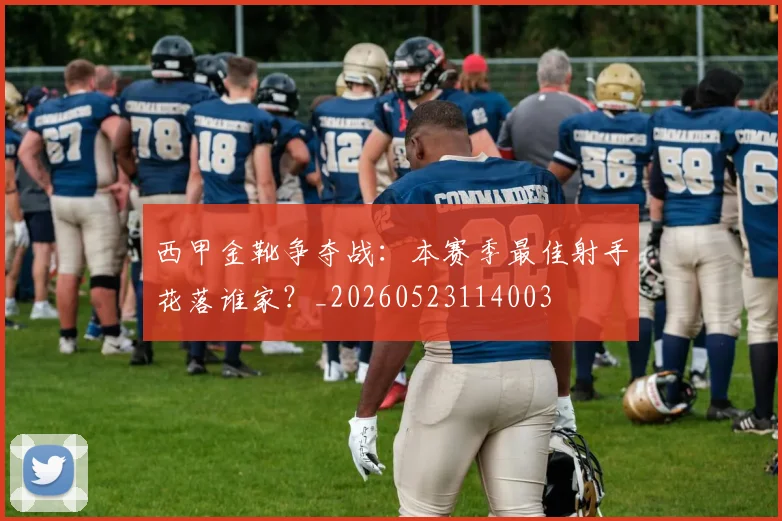 西甲金靴争夺战：本赛季最佳射手花落谁家？_20260523114003