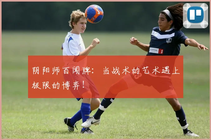 阴阳师百闻牌：当战术的艺术遇上极限的博弈！