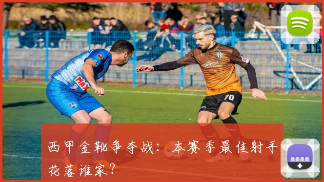 西甲金靴争夺战：本赛季最佳射手花落谁家？