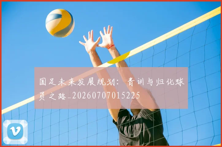 国足未来发展规划：青训与归化球员之路_20260707015225