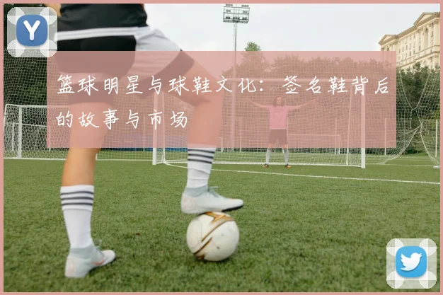 篮球明星与球鞋文化：签名鞋背后的故事与市场