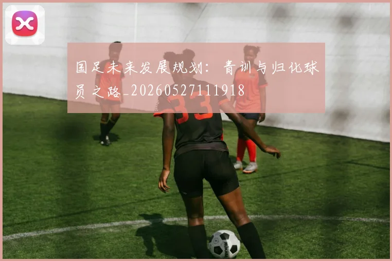 国足未来发展规划：青训与归化球员之路_20260527111918