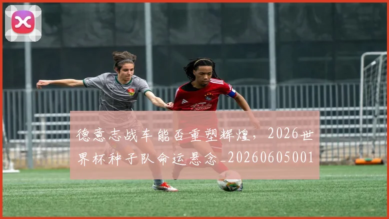 德意志战车能否重塑辉煌，2026世界杯种子队命运悬念_20260605001015
