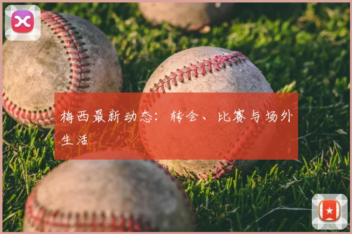 梅西最新动态：转会、比赛与场外生活