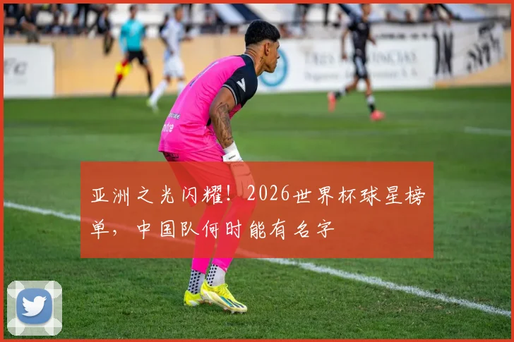 亚洲之光闪耀！2026世界杯球星榜单，中国队何时能有名字