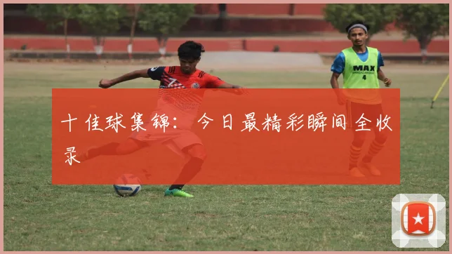 十佳球集锦：今日最精彩瞬间全收录
