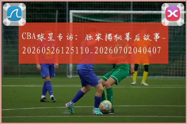CBA球星专访：独家揭秘幕后故事_20260526125110_20260702040407