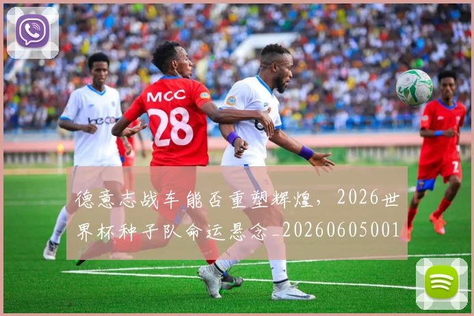 德意志战车能否重塑辉煌，2026世界杯种子队命运悬念_20260605001015