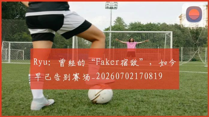 Ryu：曾经的“Faker宿敌”，如今早已告别赛场_20260702170819