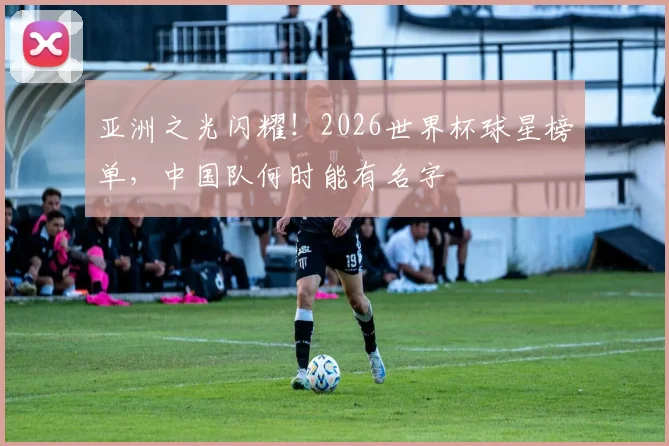 亚洲之光闪耀！2026世界杯球星榜单，中国队何时能有名字