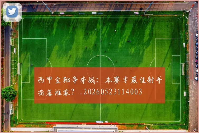 西甲金靴争夺战：本赛季最佳射手花落谁家？_20260523114003